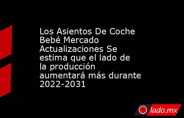 Los Asientos De Coche Bebé Mercado Actualizaciones Se estima que el lado de la producción aumentará más durante 2022-2031. Noticias en tiempo real
