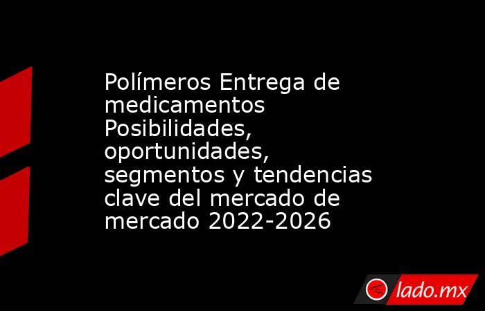 Polímeros Entrega de medicamentos Posibilidades, oportunidades, segmentos y tendencias clave del mercado de mercado 2022-2026. Noticias en tiempo real