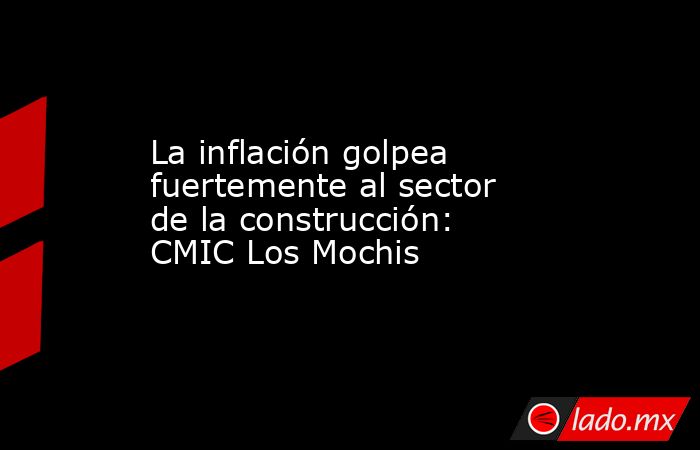La inflación golpea fuertemente al sector de la construcción: CMIC Los Mochis . Noticias en tiempo real