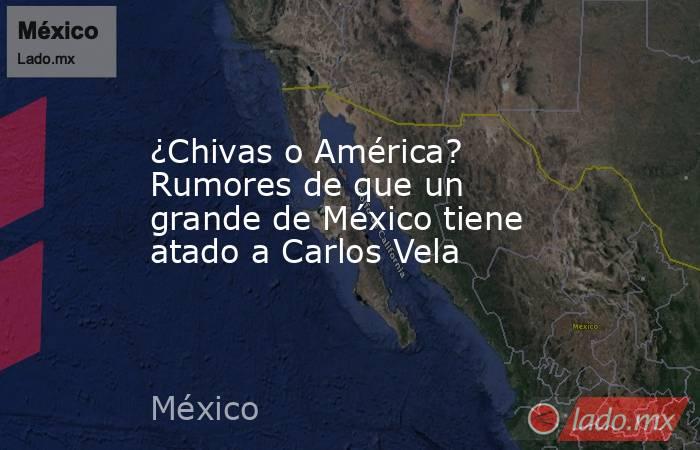 ¿Chivas o América? Rumores de que un grande de México tiene atado a Carlos Vela. Noticias en tiempo real