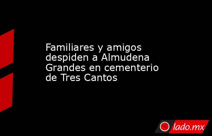 Familiares y amigos despiden a Almudena Grandes en cementerio de Tres Cantos. Noticias en tiempo real