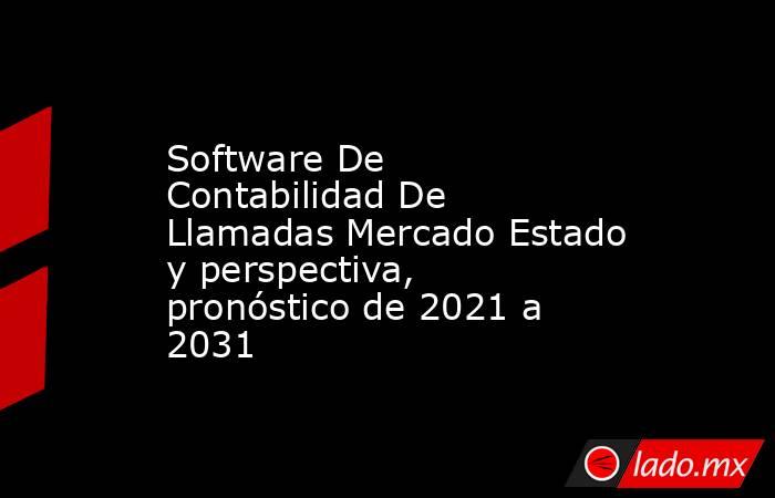 Software De Contabilidad De Llamadas Mercado Estado y perspectiva, pronóstico de 2021 a 2031. Noticias en tiempo real