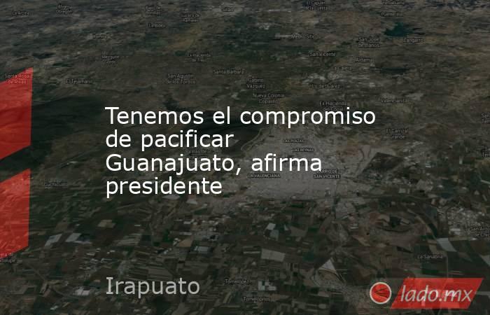 Tenemos el compromiso de pacificar Guanajuato, afirma presidente. Noticias en tiempo real