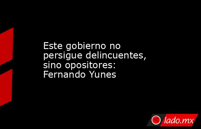 Este gobierno no persigue delincuentes, sino opositores: Fernando Yunes. Noticias en tiempo real