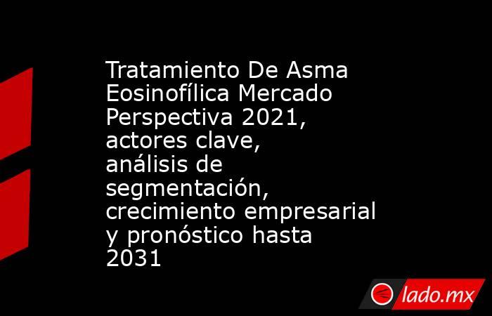 Tratamiento De Asma Eosinofílica Mercado Perspectiva 2021, actores clave, análisis de segmentación, crecimiento empresarial y pronóstico hasta 2031. Noticias en tiempo real