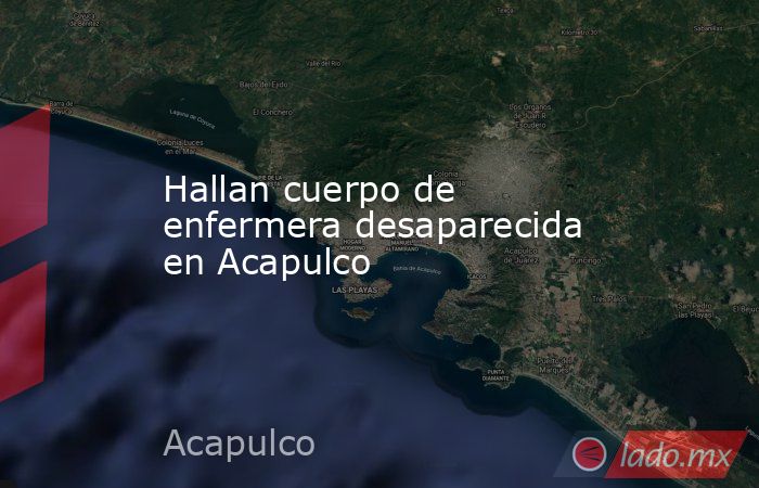 Hallan cuerpo de enfermera desaparecida en Acapulco. Noticias en tiempo real