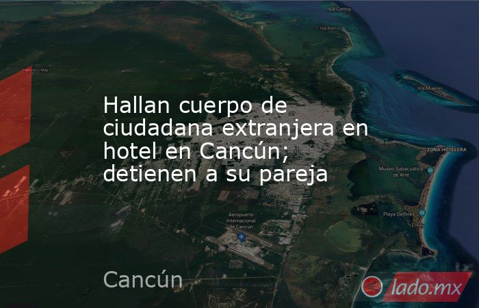 Hallan cuerpo de ciudadana extranjera en hotel en Cancún; detienen a su pareja. Noticias en tiempo real