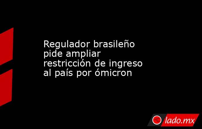Regulador brasileño pide ampliar restricción de ingreso al país por ómicron. Noticias en tiempo real