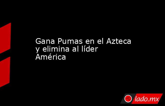 Gana Pumas en el Azteca y elimina al líder América. Noticias en tiempo real