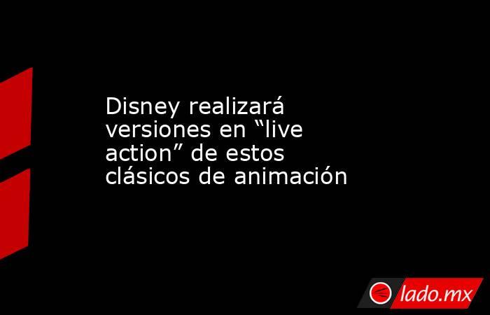 Disney realizará versiones en “live action” de estos clásicos de animación . Noticias en tiempo real