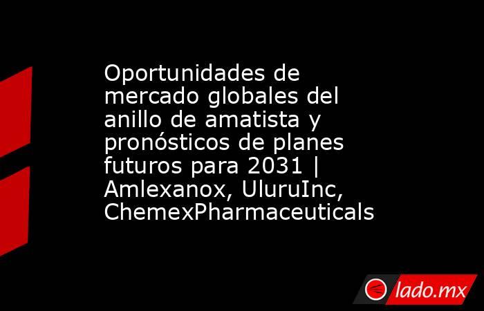 Oportunidades de mercado globales del anillo de amatista y pronósticos de planes futuros para 2031 | Amlexanox, UluruInc, ChemexPharmaceuticals. Noticias en tiempo real