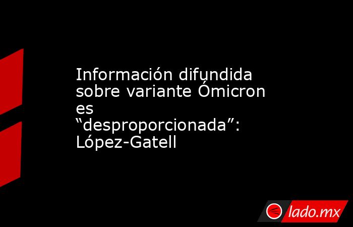 Información difundida sobre variante Ómicron es “desproporcionada”: López-Gatell. Noticias en tiempo real