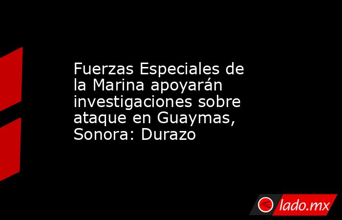 Fuerzas Especiales de la Marina apoyarán investigaciones sobre ataque en Guaymas, Sonora: Durazo. Noticias en tiempo real