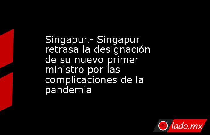 Singapur.- Singapur retrasa la designación de su nuevo primer ministro por las complicaciones de la pandemia. Noticias en tiempo real