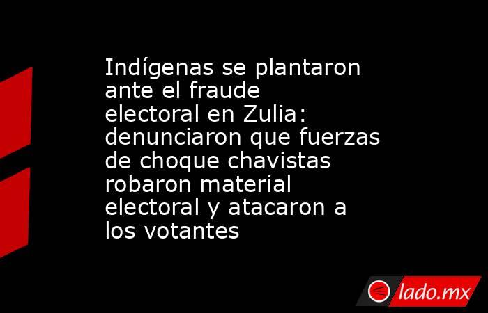 Indígenas se plantaron ante el fraude electoral en Zulia: denunciaron que fuerzas de choque chavistas robaron material electoral y atacaron a los votantes . Noticias en tiempo real
