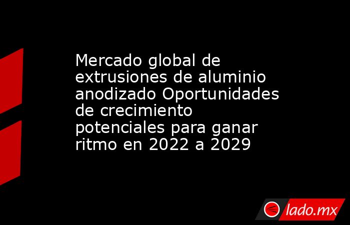 Mercado global de extrusiones de aluminio anodizado Oportunidades de crecimiento potenciales para ganar ritmo en 2022 a 2029. Noticias en tiempo real