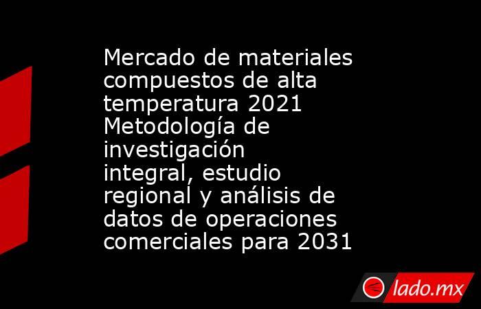 Mercado de materiales compuestos de alta temperatura 2021 Metodología de investigación integral, estudio regional y análisis de datos de operaciones comerciales para 2031. Noticias en tiempo real