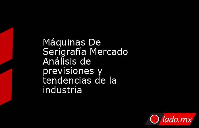 Máquinas De Serigrafía Mercado Análisis de previsiones y tendencias de la industria. Noticias en tiempo real