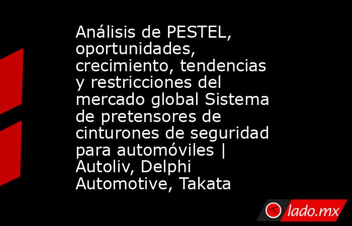 Análisis de PESTEL, oportunidades, crecimiento, tendencias y restricciones del mercado global Sistema de pretensores de cinturones de seguridad para automóviles | Autoliv, Delphi Automotive, Takata. Noticias en tiempo real