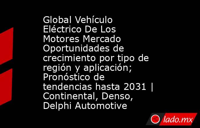 Global Vehículo Eléctrico De Los Motores Mercado Oportunidades de crecimiento por tipo de región y aplicación; Pronóstico de tendencias hasta 2031 | Continental, Denso, Delphi Automotive. Noticias en tiempo real