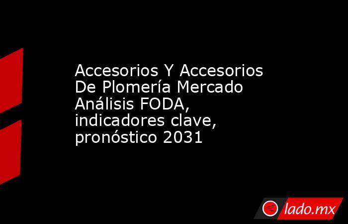 Accesorios Y Accesorios De Plomería Mercado Análisis FODA, indicadores clave, pronóstico 2031. Noticias en tiempo real