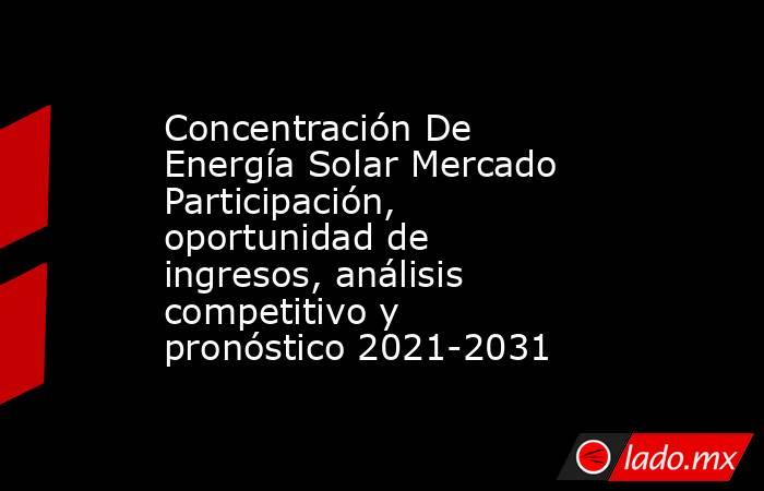 Concentración De Energía Solar Mercado Participación, oportunidad de ingresos, análisis competitivo y pronóstico 2021-2031. Noticias en tiempo real