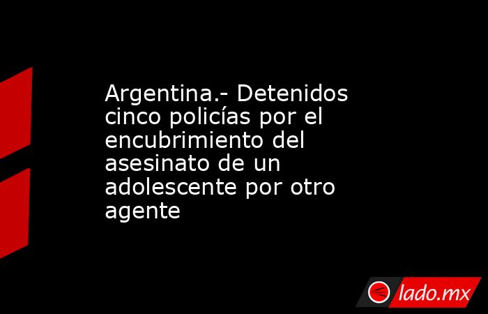 Argentina.- Detenidos cinco policías por el encubrimiento del asesinato de un adolescente por otro agente. Noticias en tiempo real