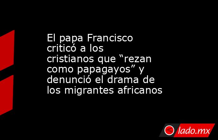El papa Francisco criticó a los cristianos que “rezan como papagayos” y denunció el drama de los migrantes africanos. Noticias en tiempo real