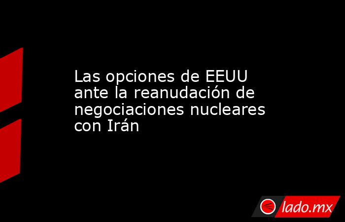 Las opciones de EEUU ante la reanudación de negociaciones nucleares con Irán. Noticias en tiempo real