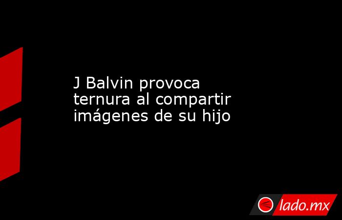 J Balvin provoca ternura al compartir imágenes de su hijo. Noticias en tiempo real