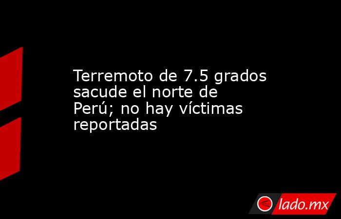 Terremoto de 7.5 grados sacude el norte de Perú; no hay víctimas reportadas. Noticias en tiempo real