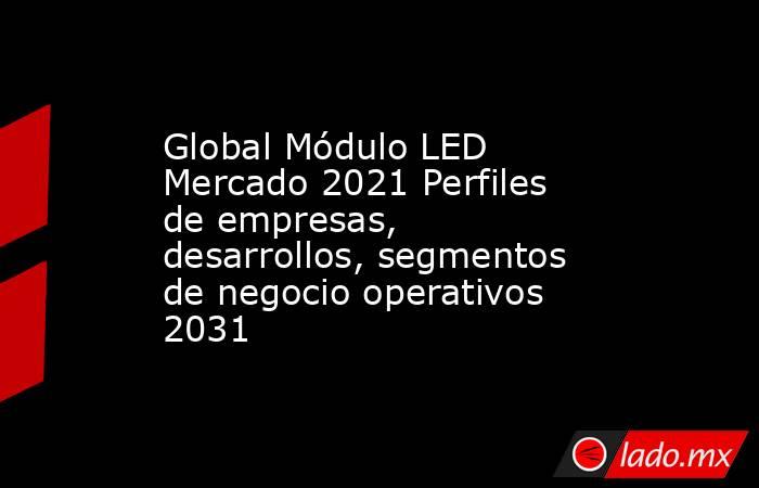 Global Módulo LED Mercado 2021 Perfiles de empresas, desarrollos, segmentos de negocio operativos 2031. Noticias en tiempo real