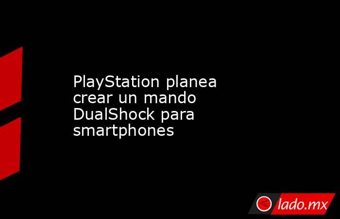 PlayStation planea crear un mando DualShock para smartphones . Noticias en tiempo real