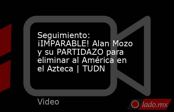 Seguimiento: ¡IMPARABLE! Alan Mozo y su PARTIDAZO para eliminar al América en el Azteca | TUDN. Noticias en tiempo real
