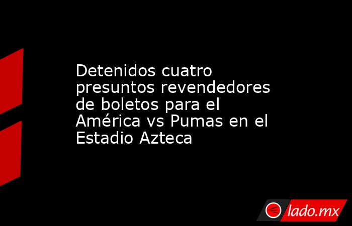 Detenidos cuatro presuntos revendedores de boletos para el América vs Pumas en el Estadio Azteca. Noticias en tiempo real