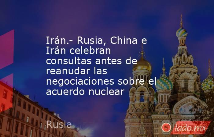Irán.- Rusia, China e Irán celebran consultas antes de reanudar las negociaciones sobre el acuerdo nuclear. Noticias en tiempo real