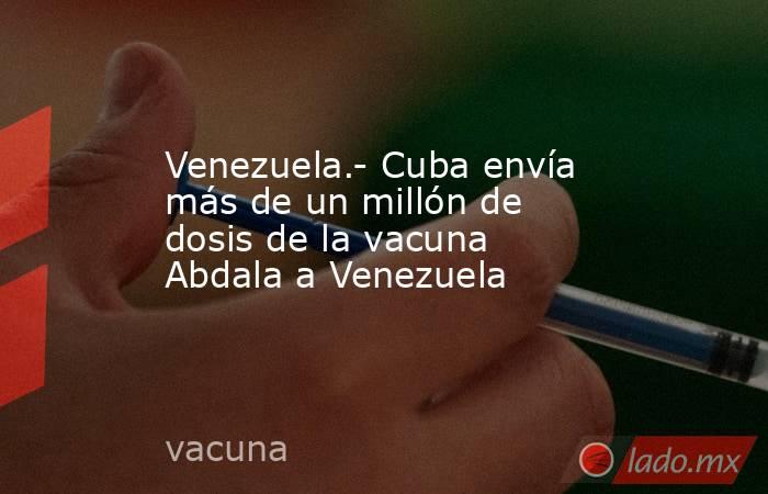 Venezuela.- Cuba envía más de un millón de dosis de la vacuna Abdala a Venezuela. Noticias en tiempo real