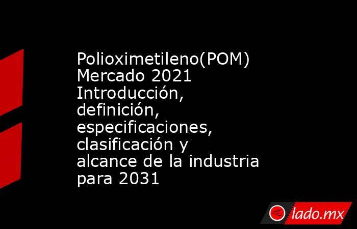 Polioximetileno(POM) Mercado 2021 Introducción, definición, especificaciones, clasificación y alcance de la industria para 2031. Noticias en tiempo real