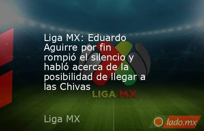 Liga MX: Eduardo Aguirre por fin rompió el silencio y habló acerca de la posibilidad de llegar a las Chivas. Noticias en tiempo real