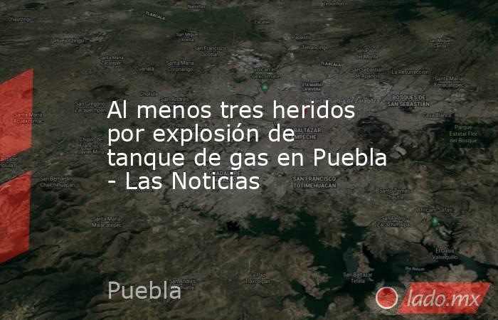Al menos tres heridos por explosión de tanque de gas en Puebla - Las Noticias. Noticias en tiempo real