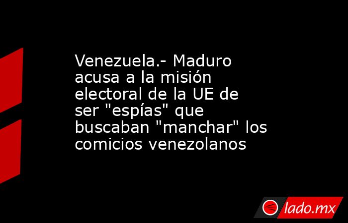 Venezuela.- Maduro acusa a la misión electoral de la UE de ser 