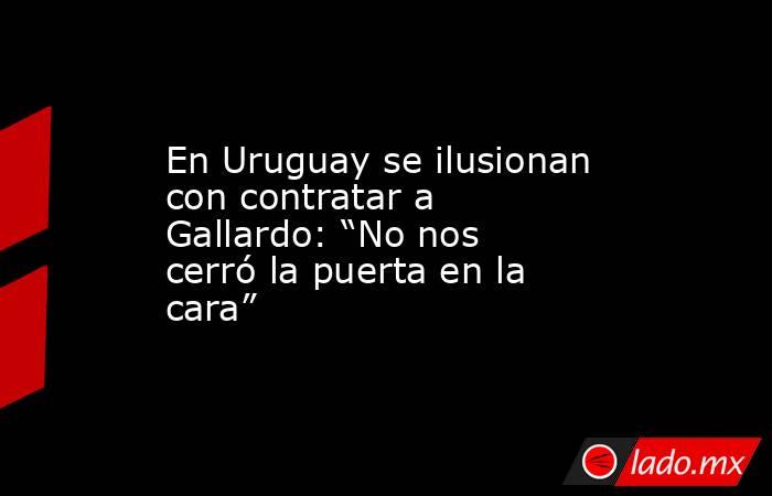 En Uruguay se ilusionan con contratar a Gallardo: “No nos cerró la puerta en la cara”. Noticias en tiempo real
