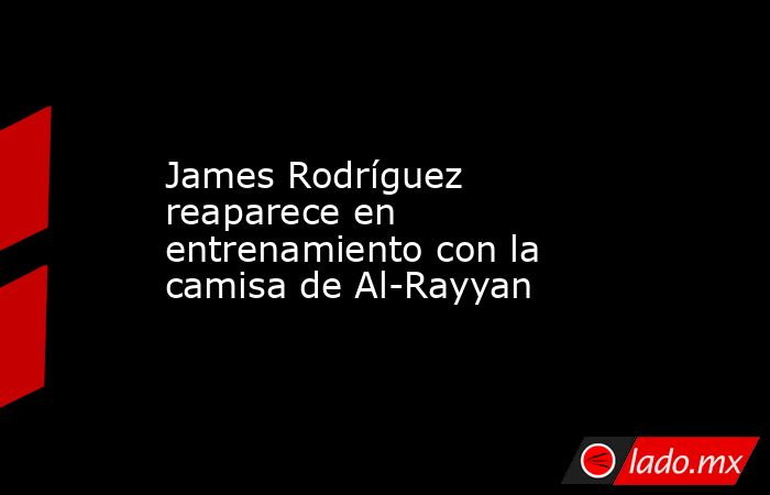 James Rodríguez reaparece en entrenamiento con la camisa de Al-Rayyan . Noticias en tiempo real