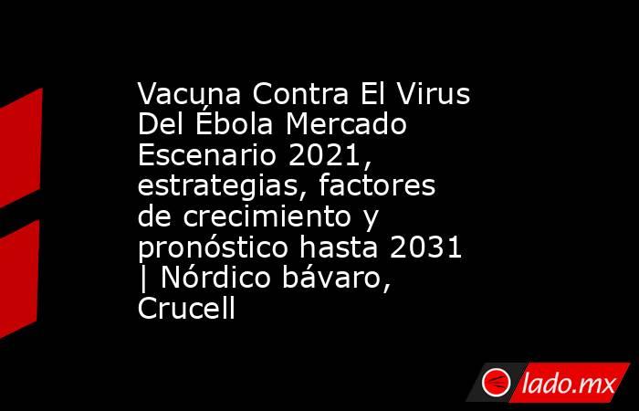 Vacuna Contra El Virus Del Ébola Mercado Escenario 2021, estrategias, factores de crecimiento y pronóstico hasta 2031 | Nórdico bávaro, Crucell. Noticias en tiempo real