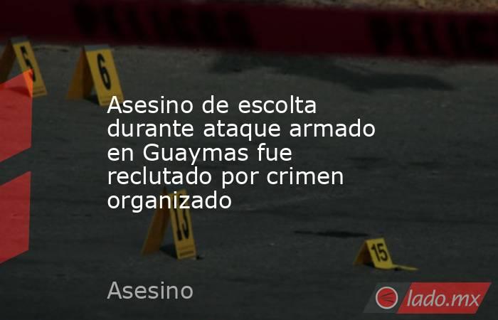 Asesino de escolta durante ataque armado en Guaymas fue reclutado por crimen organizado. Noticias en tiempo real
