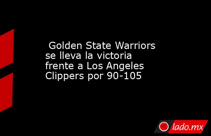  Golden State Warriors se lleva la victoria frente a Los Angeles Clippers por 90-105. Noticias en tiempo real