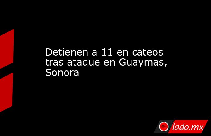 Detienen a 11 en cateos tras ataque en Guaymas, Sonora. Noticias en tiempo real
