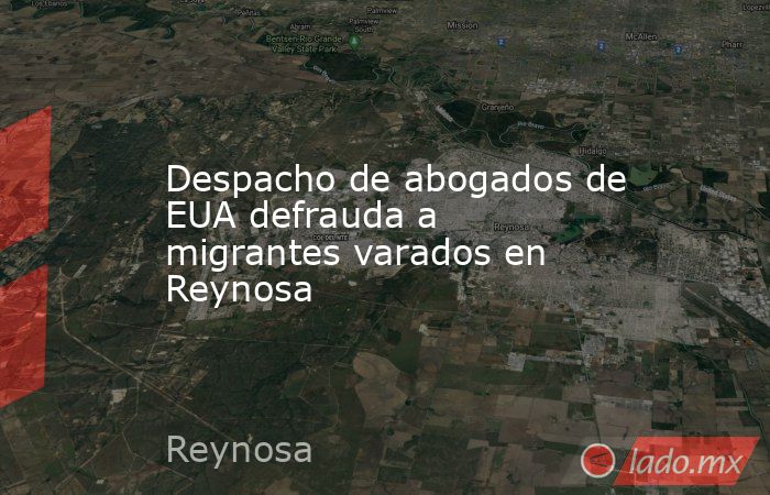 Despacho de abogados de EUA defrauda a migrantes varados en Reynosa. Noticias en tiempo real
