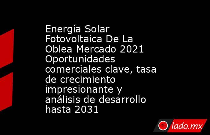 Energía Solar Fotovoltaica De La Oblea Mercado 2021 Oportunidades comerciales clave, tasa de crecimiento impresionante y análisis de desarrollo hasta 2031. Noticias en tiempo real