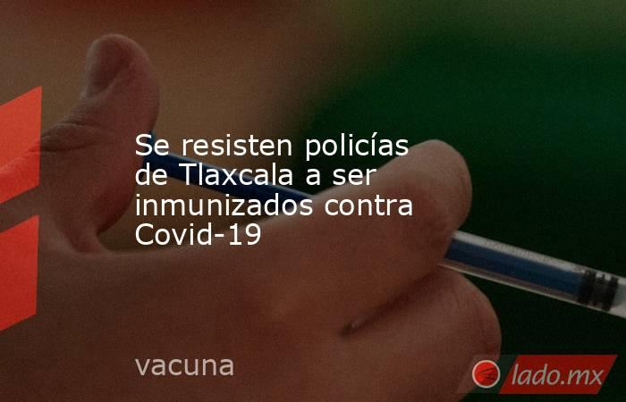 Se resisten policías de Tlaxcala a ser inmunizados contra Covid-19. Noticias en tiempo real